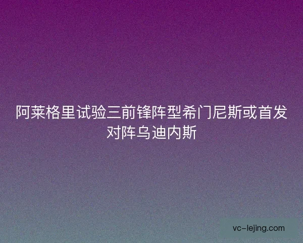 阿莱格里试验三前锋阵型希门尼斯或首发对阵乌迪内斯 阿莱格里试验三前锋阵型希门尼斯或首发对阵乌迪内斯