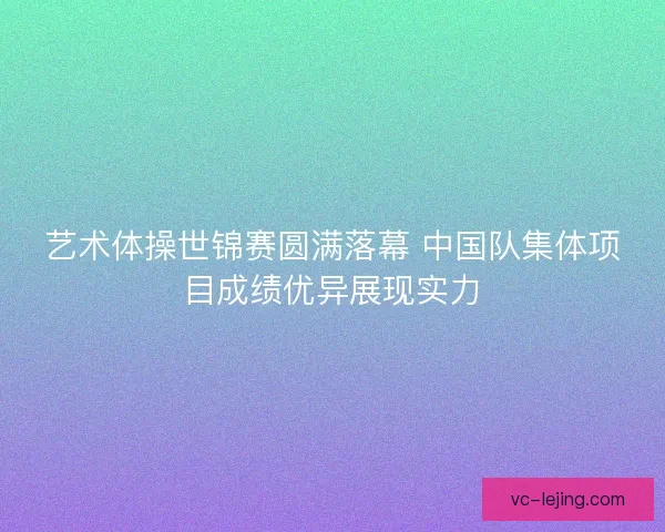 艺术体操世锦赛圆满落幕 中国队集体项目成绩优异展现实力