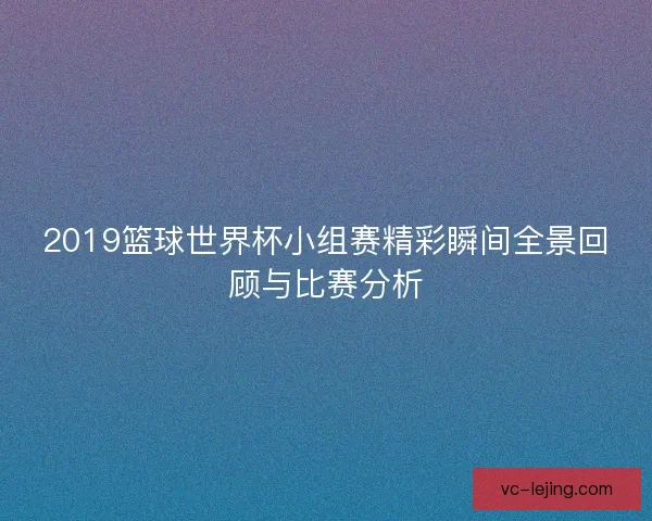 2019篮球世界杯小组赛精彩瞬间全景回顾与比赛分析