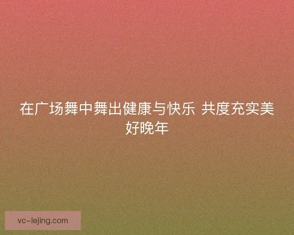 在广场舞中舞出健康与快乐 共度充实美好晚年 在广场舞中舞出健康与快乐 共度充实美好晚年