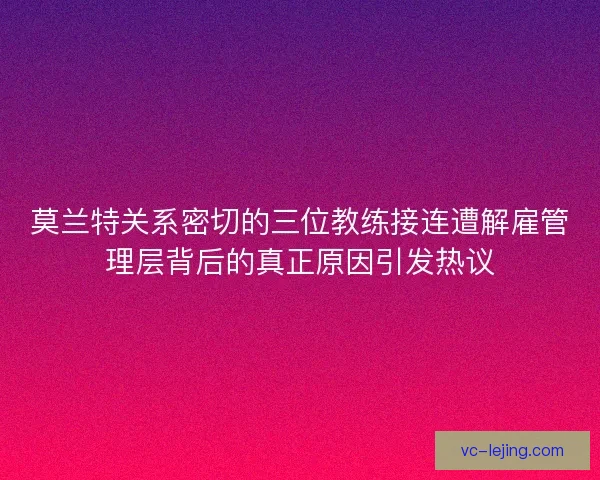 莫兰特关系密切的三位教练接连遭解雇管理层背后的真正原因引发热议