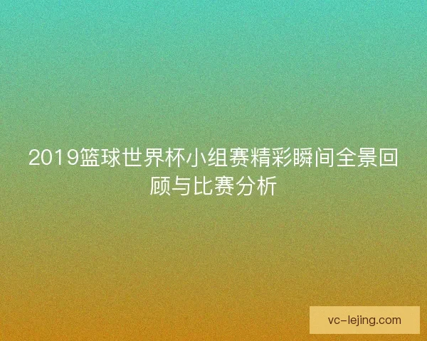 2019篮球世界杯小组赛精彩瞬间全景回顾与比赛分析 2019篮球世界杯小组赛精彩瞬间全景回顾与比赛分析