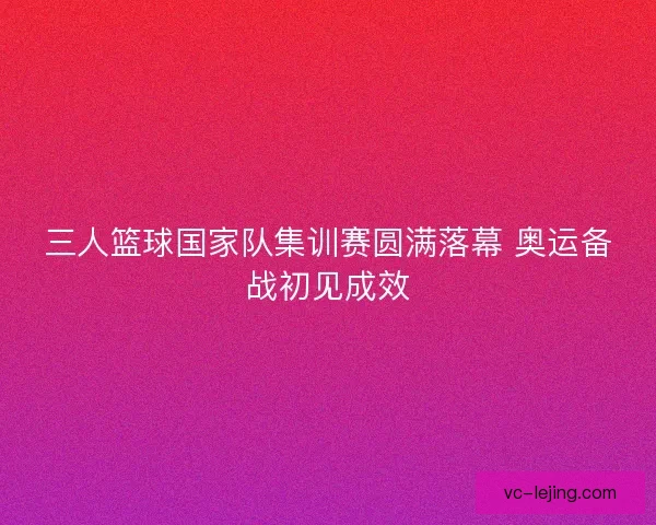 三人篮球国家队集训赛圆满落幕 奥运备战初见成效
