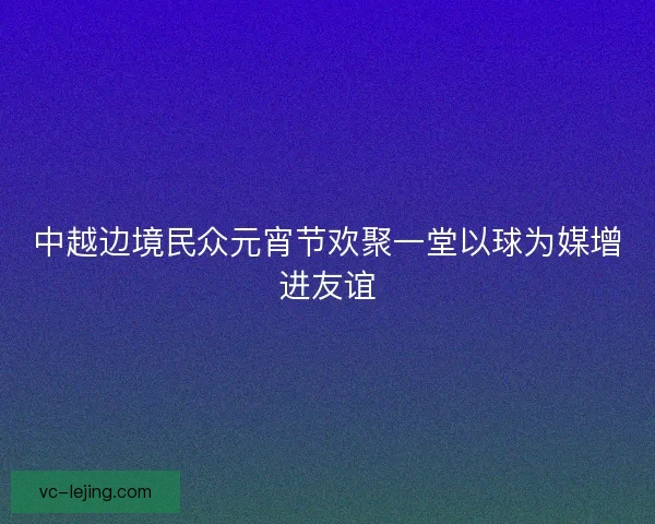 中越边境民众元宵节欢聚一堂以球为媒增进友谊 中越边境民众元宵节欢聚一堂以球为媒增进友谊