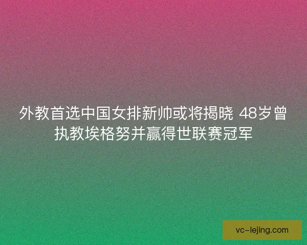 外教首选中国女排新帅或将揭晓 48岁曾执教埃格努并赢得世联赛冠军