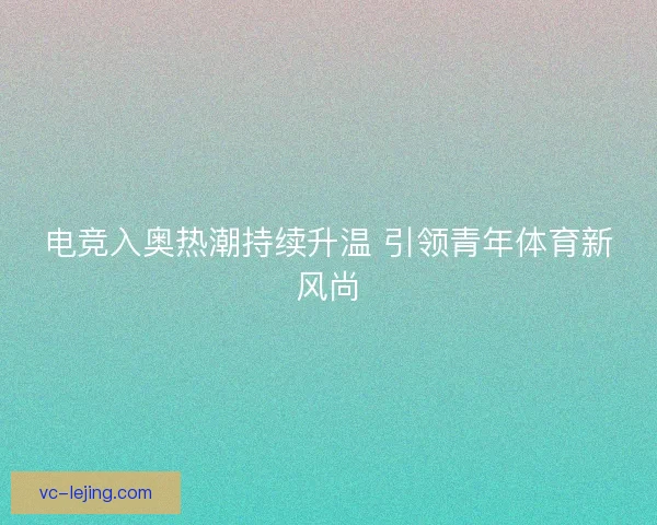电竞入奥热潮持续升温 引领青年体育新风尚 电竞入奥热潮持续升温 引领青年体育新风尚