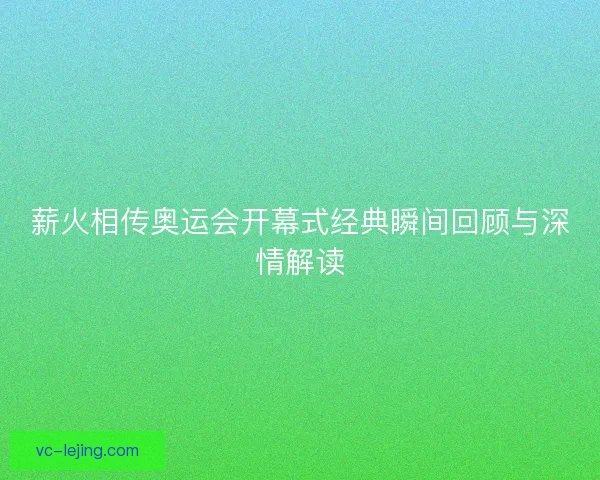 薪火相传奥运会开幕式经典瞬间回顾与深情解读 薪火相传奥运会开幕式经典瞬间回顾与深情解读