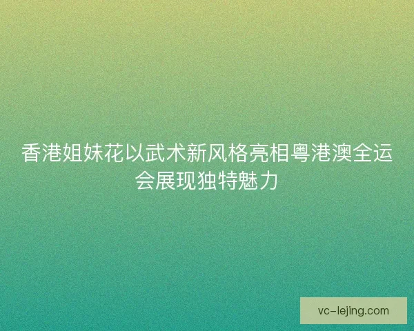 香港姐妹花以武术新风格亮相粤港澳全运会展现独特魅力 香港姐妹花以武术新风格亮相粤港澳全运会展现独特魅力