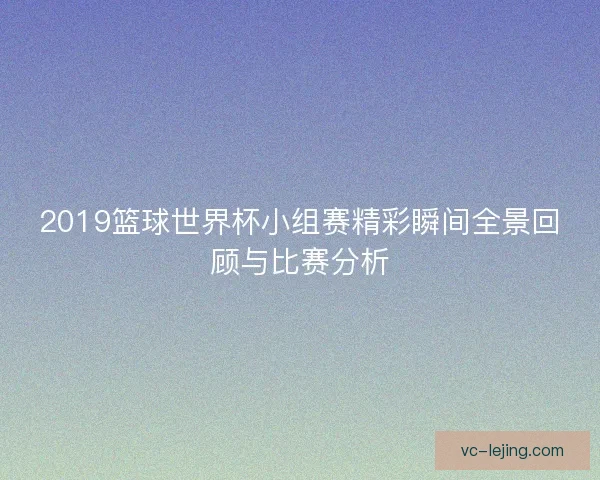 2019篮球世界杯小组赛精彩瞬间全景回顾与比赛分析