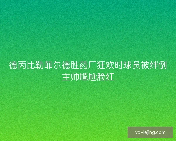 德丙比勒菲尔德胜药厂狂欢时球员被绊倒主帅尴尬脸红