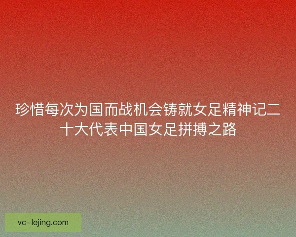 珍惜每次为国而战机会铸就女足精神记二十大代表中国女足拼搏之路