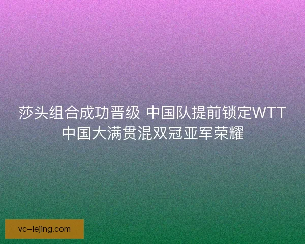 莎头组合成功晋级 中国队提前锁定WTT中国大满贯混双冠亚军荣耀