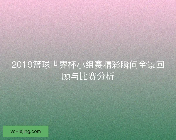 2019篮球世界杯小组赛精彩瞬间全景回顾与比赛分析 2019篮球世界杯小组赛精彩瞬间全景回顾与比赛分析