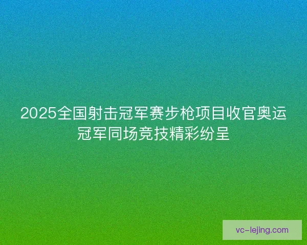 2025全国射击冠军赛步枪项目收官奥运冠军同场竞技精彩纷呈